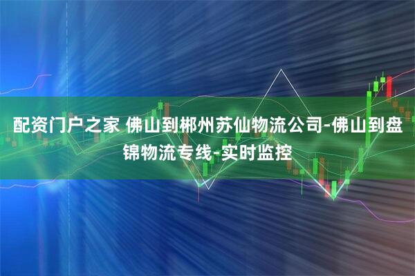 配资门户之家 佛山到郴州苏仙物流公司-佛山到盘锦物流专线-实时监控