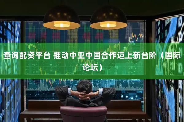 查询配资平台 推动中亚中国合作迈上新台阶（国际论坛）