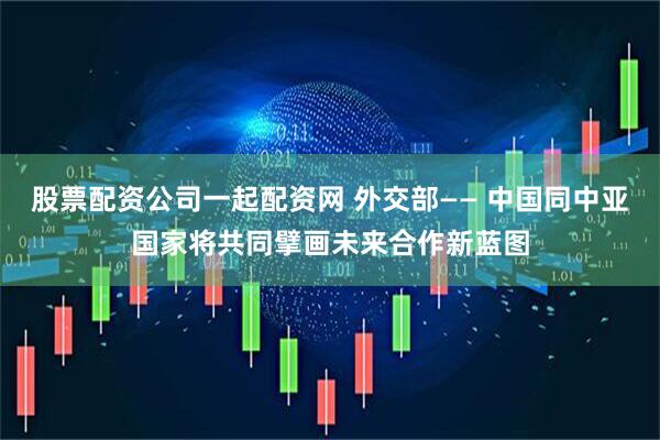 股票配资公司一起配资网 外交部—— 中国同中亚国家将共同擘画未来合作新蓝图