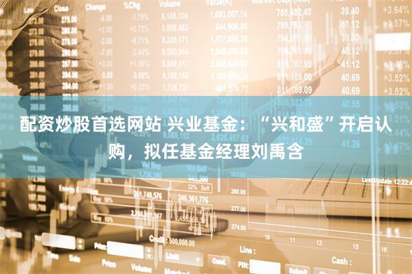配资炒股首选网站 兴业基金：“兴和盛”开启认购，拟任基金经理刘禹含