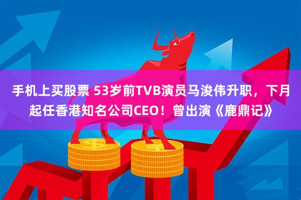 手机上买股票 53岁前TVB演员马浚伟升职，下月起任香港知名公司CEO！曾出演《鹿鼎记》