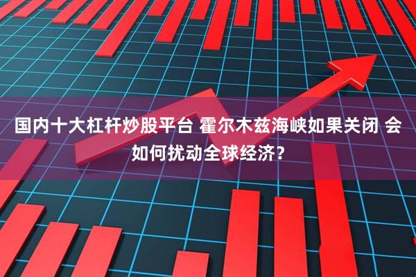 国内十大杠杆炒股平台 霍尔木兹海峡如果关闭 会如何扰动全球经济？