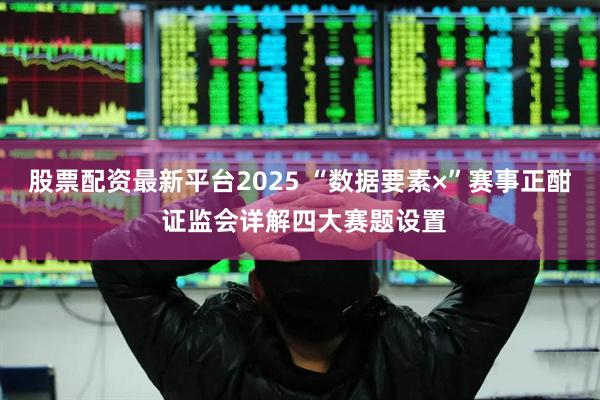 股票配资最新平台2025 “数据要素×”赛事正酣 证监会详解四大赛题设置