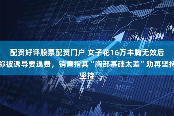 配资好评股票配资门户 女子花16万丰胸无效后称被诱导要退费，销售指其“胸部基础太差”劝再坚持