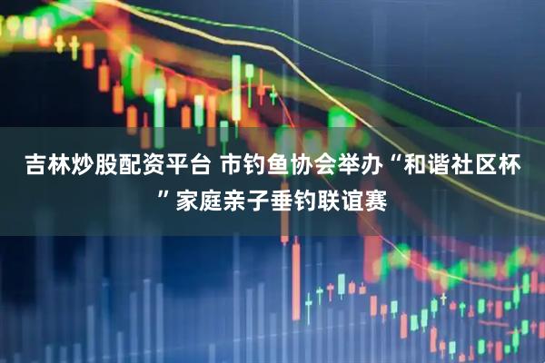 吉林炒股配资平台 市钓鱼协会举办“和谐社区杯”家庭亲子垂钓联谊赛