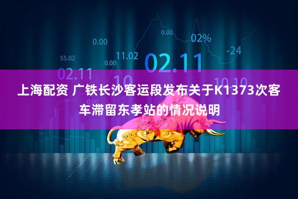 上海配资 广铁长沙客运段发布关于K1373次客车滞留东孝站的情况说明