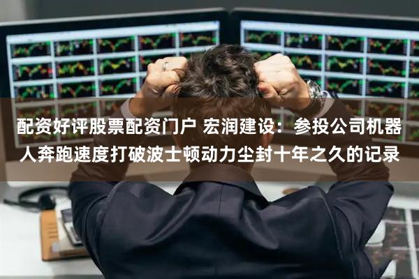 配资好评股票配资门户 宏润建设：参投公司机器人奔跑速度打破波士顿动力尘封十年之久的记录