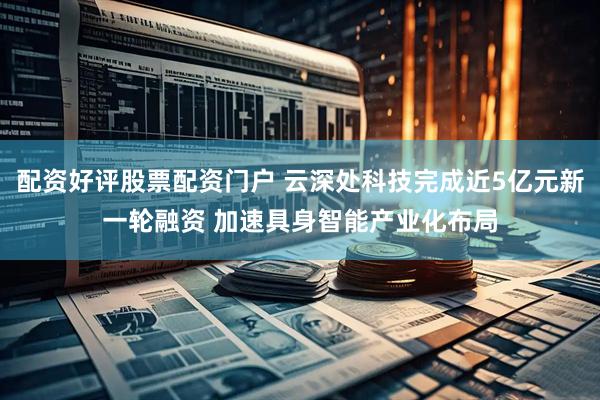 配资好评股票配资门户 云深处科技完成近5亿元新一轮融资 加速具身智能产业化布局