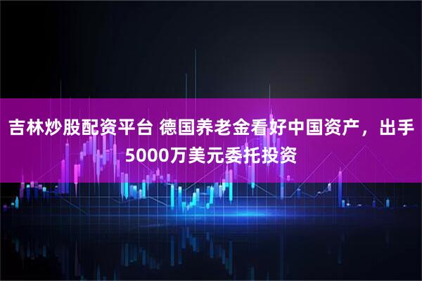 吉林炒股配资平台 德国养老金看好中国资产，出手5000万美元委托投资