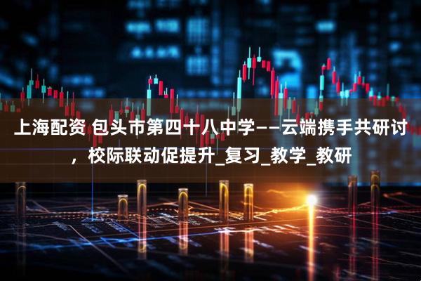 上海配资 包头市第四十八中学——云端携手共研讨，校际联动促提升_复习_教学_教研