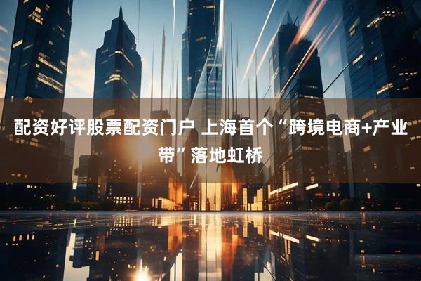 配资好评股票配资门户 上海首个“跨境电商+产业带”落地虹桥