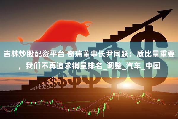 吉林炒股配资平台 奇瑞董事长尹同跃：质比量重要，我们不再追求销量排名_调整_汽车_中国