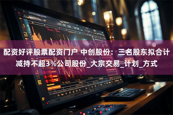 配资好评股票配资门户 中创股份：三名股东拟合计减持不超3%公司股份_大宗交易_计划_方式
