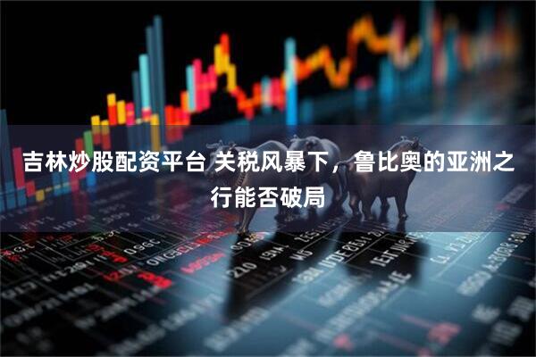 吉林炒股配资平台 关税风暴下，鲁比奥的亚洲之行能否破局
