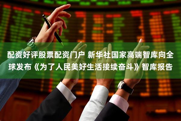 配资好评股票配资门户 新华社国家高端智库向全球发布《为了人民美好生活接续奋斗》智库报告