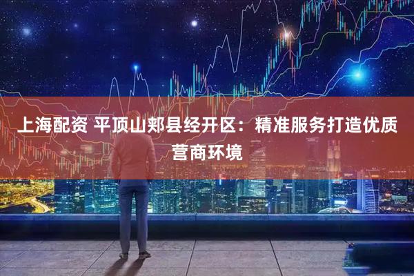上海配资 平顶山郏县经开区：精准服务打造优质营商环境