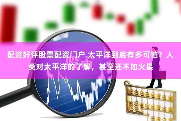配资好评股票配资门户 太平洋到底有多可怕？人类对太平洋的了解，甚至还不如火星