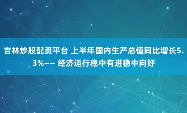 吉林炒股配资平台 上半年国内生产总值同比增长5.3%—— 经济运行稳中有进稳中向好