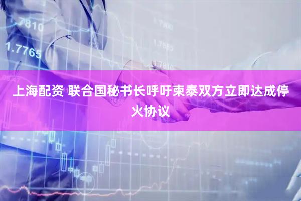 上海配资 联合国秘书长呼吁柬泰双方立即达成停火协议
