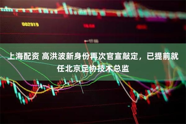 上海配资 高洪波新身份再次官宣敲定，已提前就任北京足协技术总监