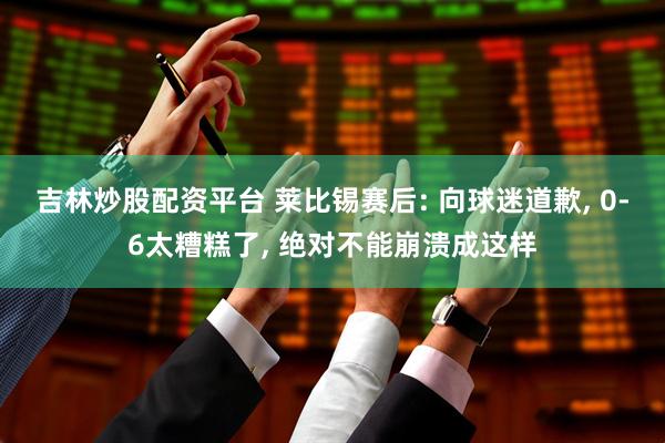 吉林炒股配资平台 莱比锡赛后: 向球迷道歉, 0-6太糟糕了, 绝对不能崩溃成这样