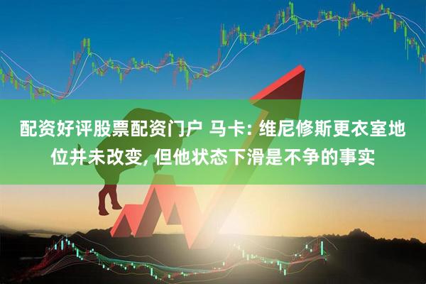 配资好评股票配资门户 马卡: 维尼修斯更衣室地位并未改变, 但他状态下滑是不争的事实