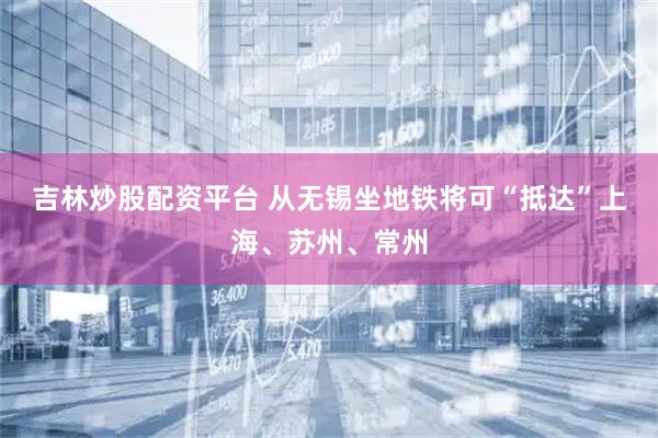 吉林炒股配资平台 从无锡坐地铁将可“抵达”上海、苏州、常州