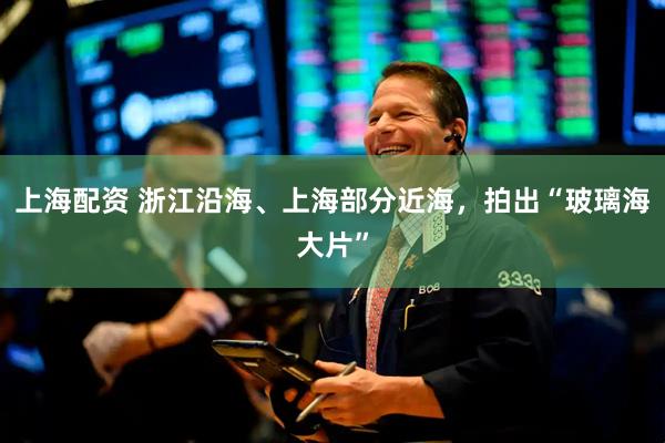 上海配资 浙江沿海、上海部分近海，拍出“玻璃海大片”