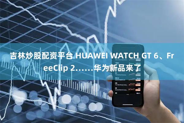 吉林炒股配资平台 HUAWEI WATCH GT 6、FreeClip 2……华为新品来了
