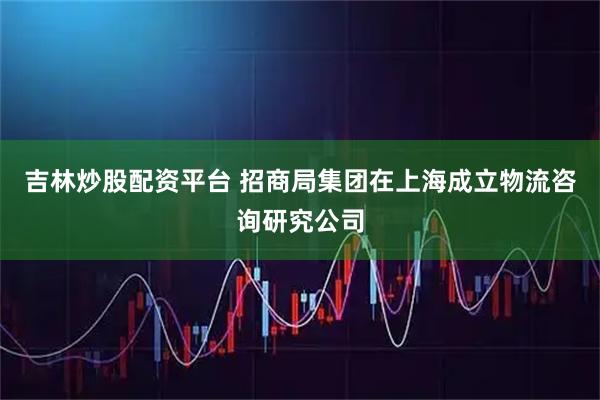 吉林炒股配资平台 招商局集团在上海成立物流咨询研究公司