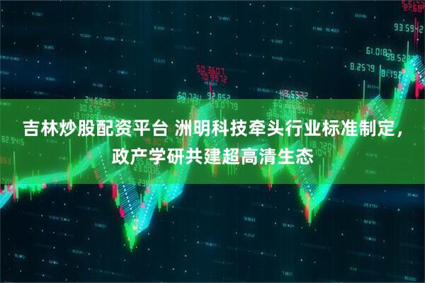 吉林炒股配资平台 洲明科技牵头行业标准制定，政产学研共建超高清生态