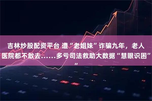 吉林炒股配资平台 遭“老姐妹”诈骗九年，老人医院都不敢去……多亏司法救助大数据“慧眼识困”