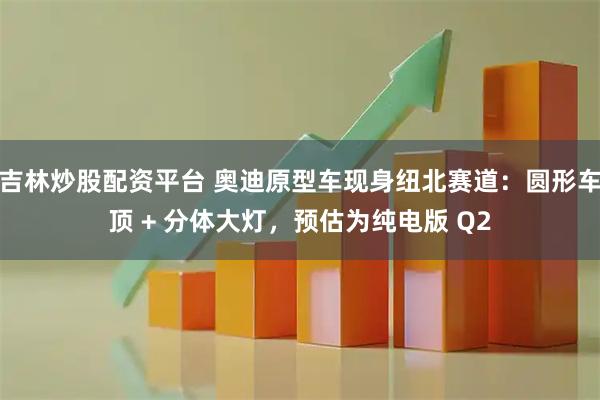 吉林炒股配资平台 奥迪原型车现身纽北赛道：圆形车顶 + 分体大灯，预估为纯电版 Q2