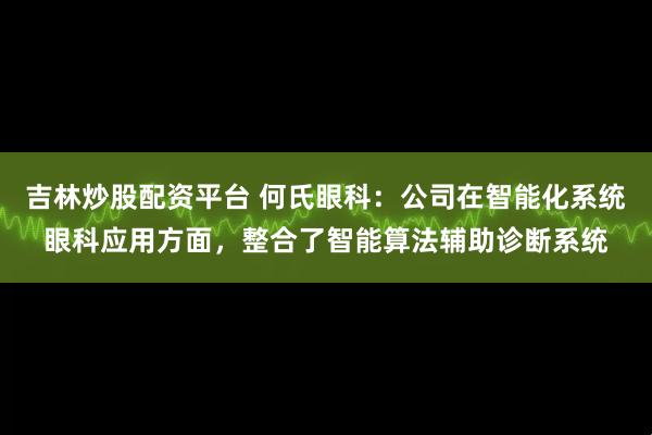 吉林炒股配资平台 何氏眼科:公司在智能化系统眼科应用方面,整合了智能算法辅助诊断系统