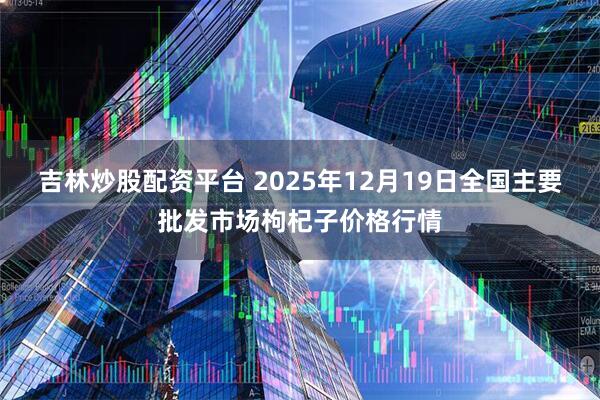 吉林炒股配资平台 2025年12月19日全国主要批发市场枸杞子价格行情