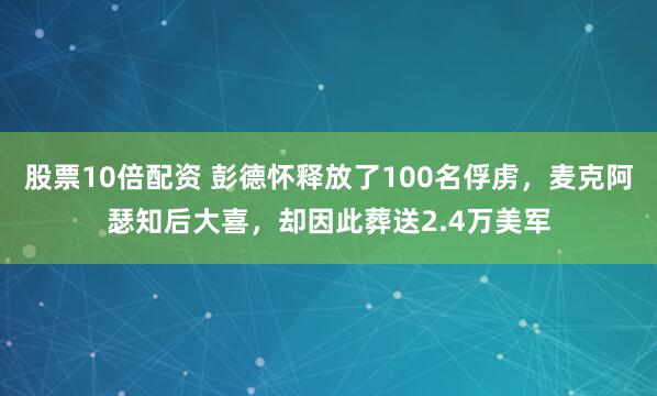 股票10倍配资 彭德怀释放了100名俘虏，麦克阿瑟知后大喜，却因此葬送2.4万美军