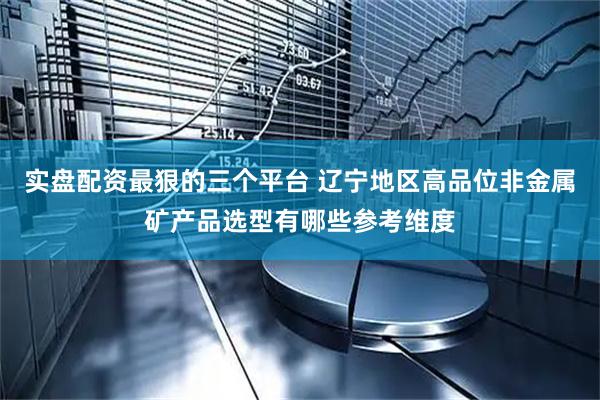 实盘配资最狠的三个平台 辽宁地区高品位非金属矿产品选型有哪些参考维度