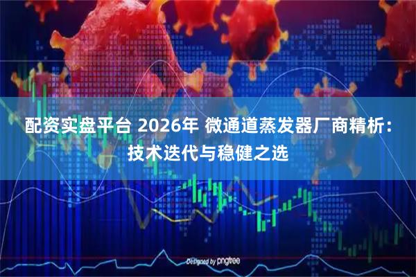 配资实盘平台 2026年 微通道蒸发器厂商精析：技术迭代与稳健之选