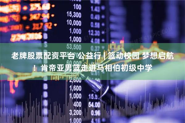 老牌股票配资平台 公益行 | 篮动校园 梦想启航！肯帝亚男篮走进马相伯初级中学