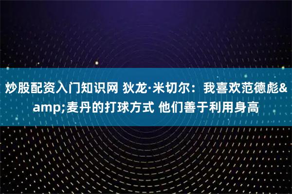 炒股配资入门知识网 狄龙·米切尔：我喜欢范德彪&麦丹的打球方式 他们善于利用身高