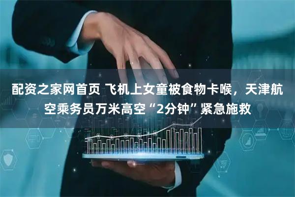 配资之家网首页 飞机上女童被食物卡喉，天津航空乘务员万米高空“2分钟”紧急施救