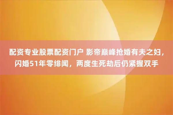 配资专业股票配资门户 影帝巅峰抢婚有夫之妇,闪婚51年零绯闻,两度生死劫后仍紧握双手