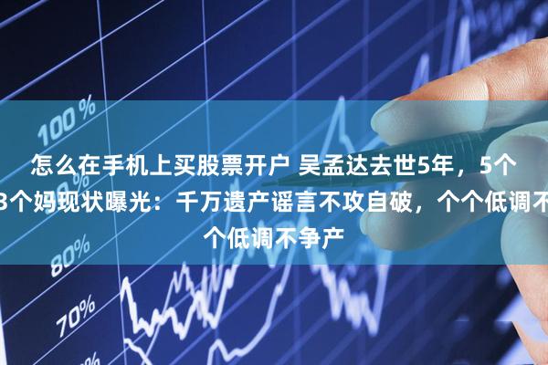 怎么在手机上买股票开户 吴孟达去世5年，5个孩子3个妈现状曝光：千万遗产谣言不攻自破，个个低调不争产