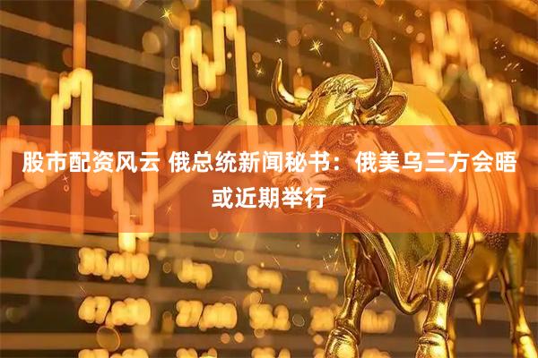 股市配资风云 俄总统新闻秘书：俄美乌三方会晤或近期举行