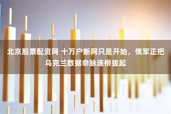 北京股票配资网 十万户断网只是开始，俄军正把乌克兰数据命脉连根拔起