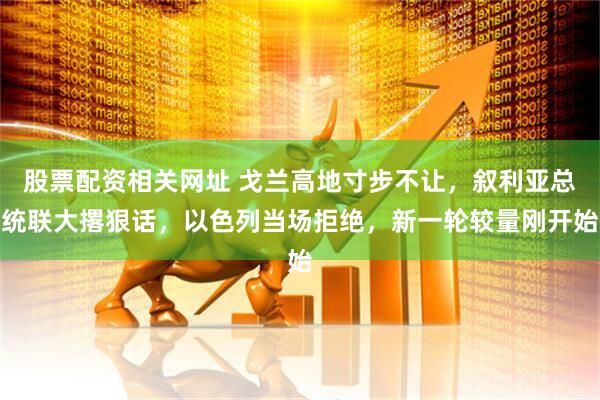 股票配资相关网址 戈兰高地寸步不让，叙利亚总统联大撂狠话，以色列当场拒绝，新一轮较量刚开始