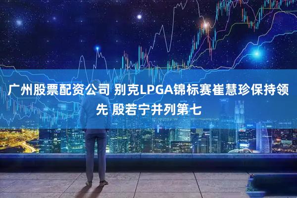 广州股票配资公司 别克LPGA锦标赛崔慧珍保持领先 殷若宁并列第七
