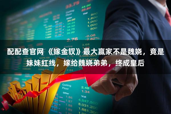 配配查官网 《嫁金钗》最大赢家不是魏娆,竟是妹妹红线,嫁给魏娆弟弟,终成皇后