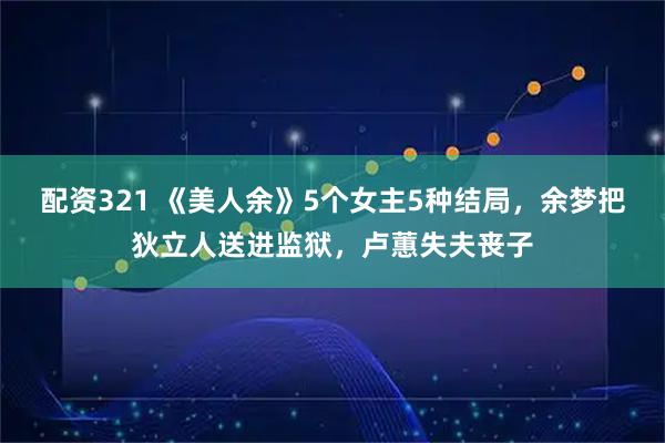 配资321 《美人余》5个女主5种结局，余梦把狄立人送进监狱，卢蕙失夫丧子